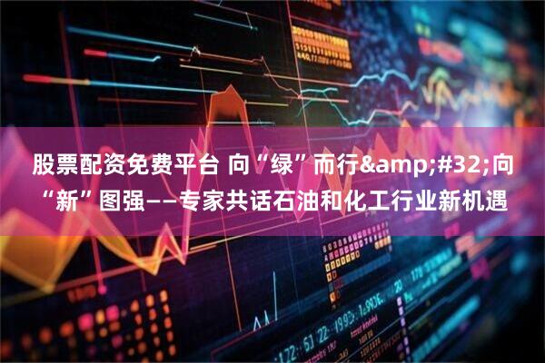 股票配资免费平台 向“绿”而行&#32;向“新”图强——专家共话石油和化工行业新机遇