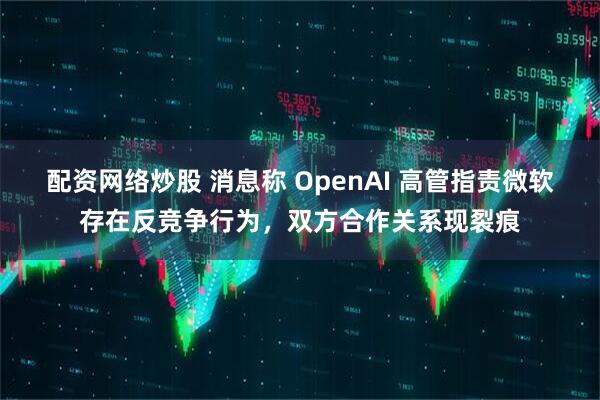 配资网络炒股 消息称 OpenAI 高管指责微软存在反竞争行为，双方合作关系现裂痕