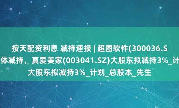 按天配资利息 减持速报 | 超图软件(300036.SZ)实控人等拟集体减持，真爱美家(003041.SZ)大股东拟减持3%_计划_总股本_先生