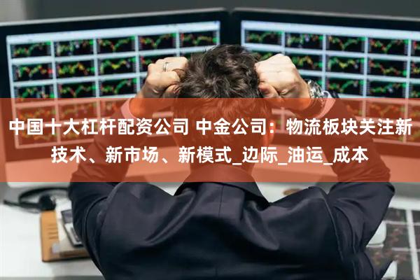 中国十大杠杆配资公司 中金公司：物流板块关注新技术、新市场、新模式_边际_油运_成本
