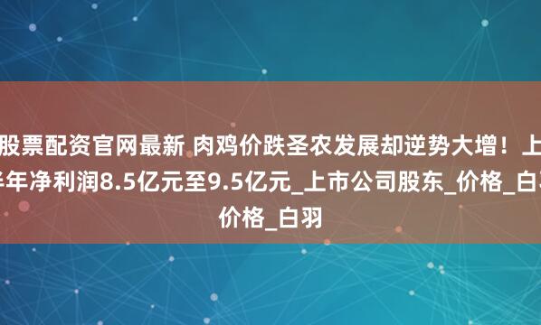 股票配资官网最新 肉鸡价跌圣农发展却逆势大增！上半年净利润8.5亿元至9.5亿元_上市公司股东_价格_白羽