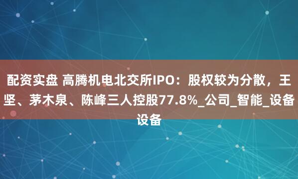 配资实盘 高腾机电北交所IPO：股权较为分散，王坚、茅木泉、陈峰三人控股77.8%_公司_智能_设备