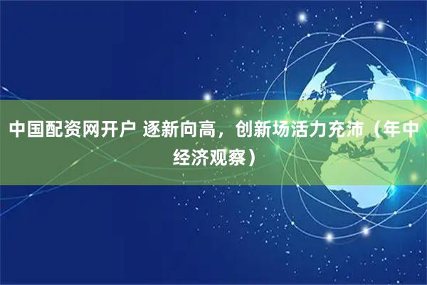 中国配资网开户 逐新向高，创新场活力充沛（年中经济观察）