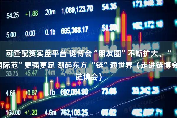 可查配资实盘平台 链博会“朋友圈”不断扩大、“国际范”更强更足 潮起东方 “链”通世界（走进链博会）
