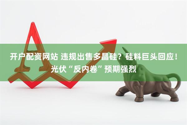 开户配资网站 违规出售多晶硅？硅料巨头回应！光伏“反内卷”预期强烈