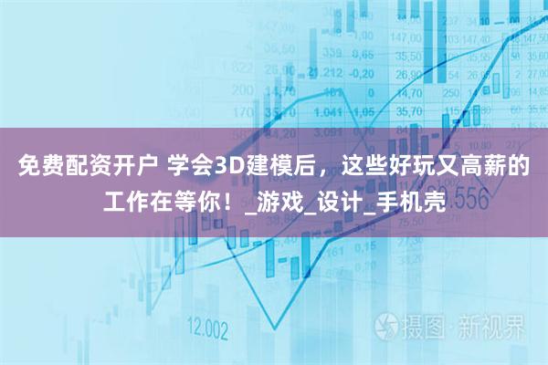免费配资开户 学会3D建模后，这些好玩又高薪的工作在等你！_游戏_设计_手机壳