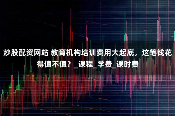 炒股配资网站 教育机构培训费用大起底，这笔钱花得值不值？_课程_学费_课时费