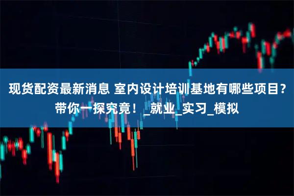 现货配资最新消息 室内设计培训基地有哪些项目？带你一探究竟！_就业_实习_模拟
