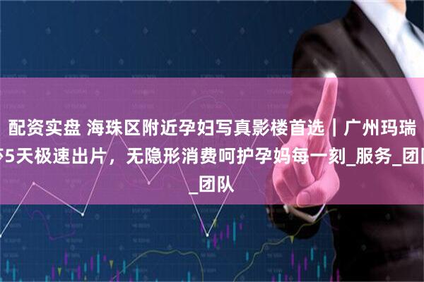 配资实盘 海珠区附近孕妇写真影楼首选｜广州玛瑞莎5天极速出片，无隐形消费呵护孕妈每一刻_服务_团队