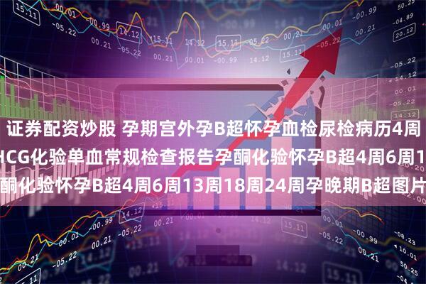 证券配资炒股 孕期宫外孕B超怀孕血检尿检病历4周6周怀孕B超怀孕血检HCG化验单血常规检查报告孕酮化验怀孕B超4周6周13周18周24周孕晚期B超图片