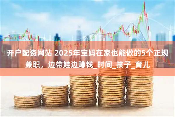 开户配资网站 2025年宝妈在家也能做的5个正规兼职，边带娃边赚钱_时间_孩子_育儿