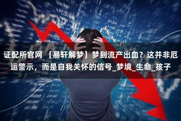 证配所官网 【易轩解梦】梦到流产出血？这并非厄运警示，而是自我关怀的信号_梦境_生命_孩子