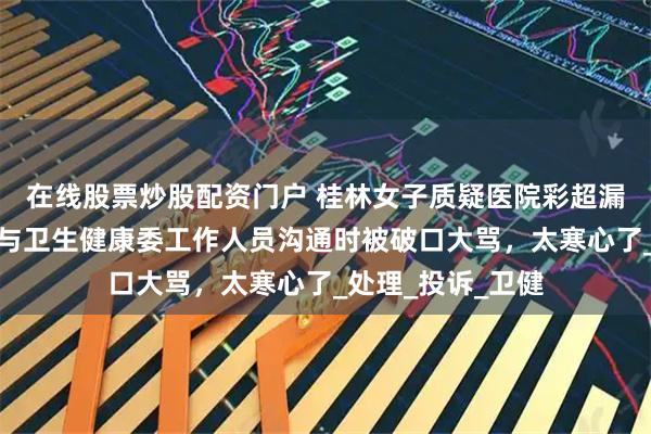 在线股票炒股配资门户 桂林女子质疑医院彩超漏诊婴儿唇腭裂，与卫生健康委工作人员沟通时被破口大骂，太寒心了_处理_投诉_卫健