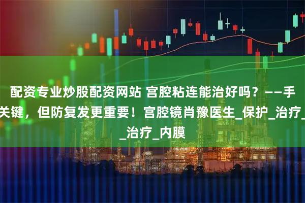 配资专业炒股配资网站 宫腔粘连能治好吗？——手术是关键，但防复发更重要！宫腔镜肖豫医生_保护_治疗_内膜