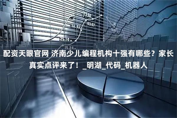 配资天眼官网 济南少儿编程机构十强有哪些？家长真实点评来了！_明湖_代码_机器人