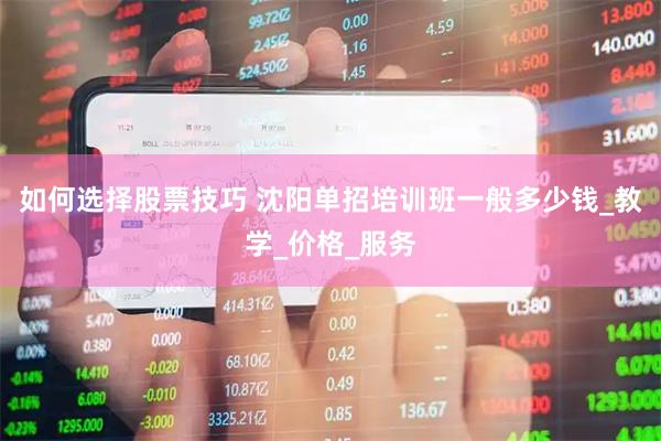 如何选择股票技巧 沈阳单招培训班一般多少钱_教学_价格_服务