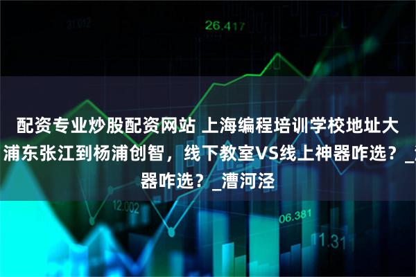 配资专业炒股配资网站 上海编程培训学校地址大搜罗！浦东张江到杨浦创智，线下教室VS线上神器咋选？_漕河泾