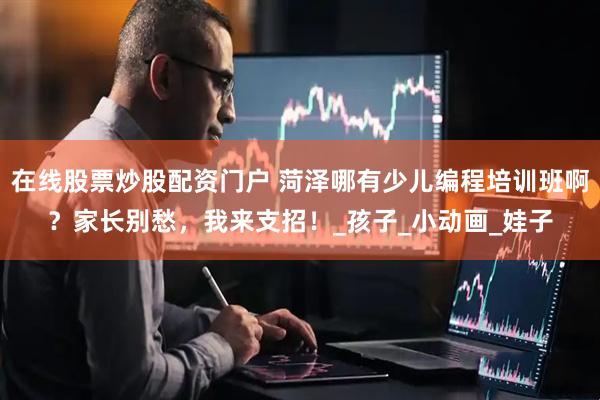 在线股票炒股配资门户 菏泽哪有少儿编程培训班啊？家长别愁，我来支招！_孩子_小动画_娃子
