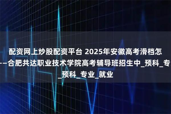 配资网上炒股配资平台 2025年安徽高考滑档怎么办？——合肥共达职业技术学院高考辅导班招生中_预科_专业_就业