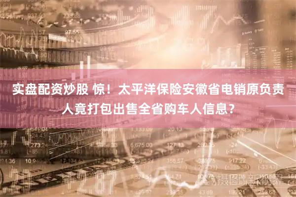 实盘配资炒股 惊！太平洋保险安徽省电销原负责人竟打包出售全省购车人信息？