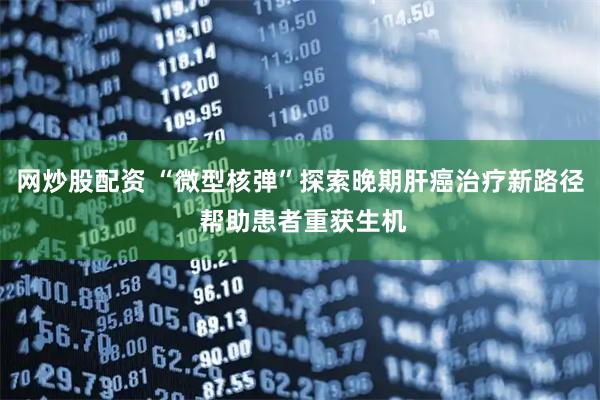 网炒股配资 “微型核弹”探索晚期肝癌治疗新路径 帮助患者重获生机