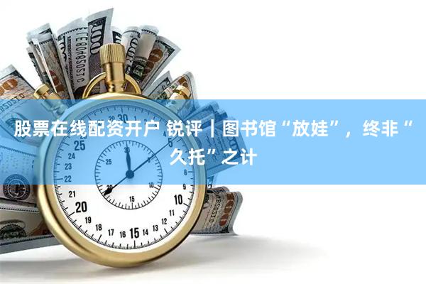 股票在线配资开户 锐评｜图书馆“放娃”，终非“久托”之计