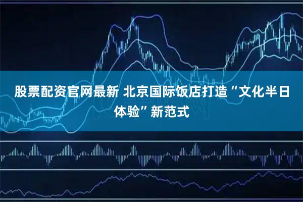 股票配资官网最新 北京国际饭店打造“文化半日体验”新范式