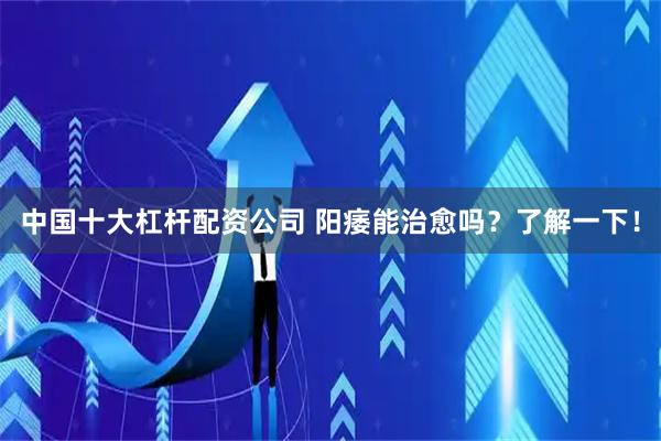 中国十大杠杆配资公司 阳痿能治愈吗？了解一下！