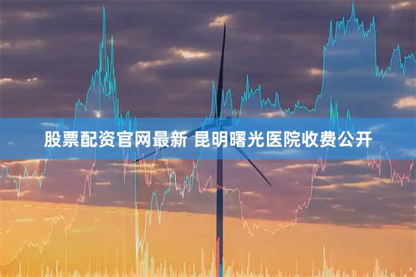 股票配资官网最新 昆明曙光医院收费公开