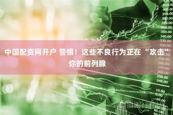 中国配资网开户 警惕！这些不良行为正在 “攻击” 你的前列腺