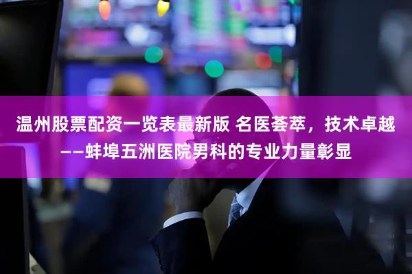 温州股票配资一览表最新版 名医荟萃，技术卓越——蚌埠五洲医院男科的专业力量彰显