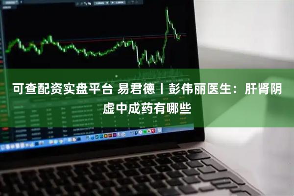 可查配资实盘平台 易君德丨彭伟丽医生：肝肾阴虚中成药有哪些