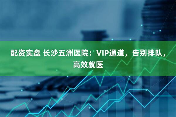 配资实盘 长沙五洲医院：VIP通道，告别排队，高效就医