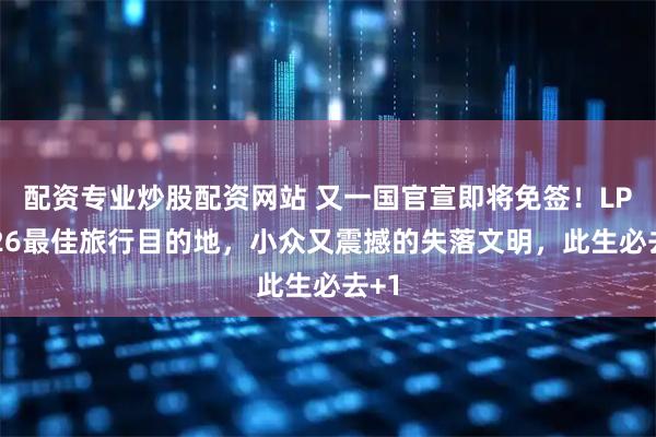配资专业炒股配资网站 又一国官宣即将免签！LP2026最佳旅行目的地，小众又震撼的失落文明，此生必去+1