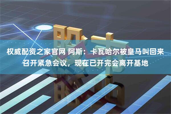 权威配资之家官网 阿斯：卡瓦哈尔被皇马叫回来召开紧急会议，现在已开完会离开基地