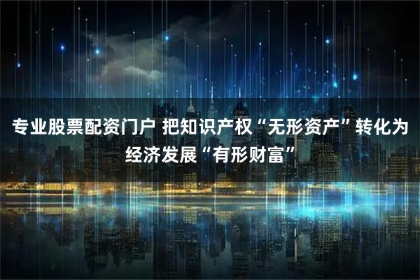 专业股票配资门户 把知识产权“无形资产”转化为经济发展“有形财富”