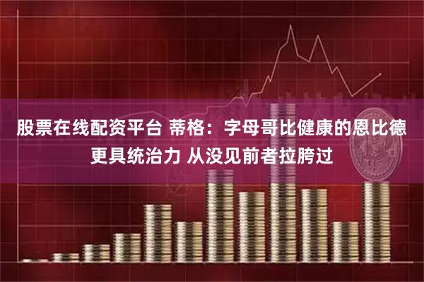 股票在线配资平台 蒂格：字母哥比健康的恩比德更具统治力 从没见前者拉胯过