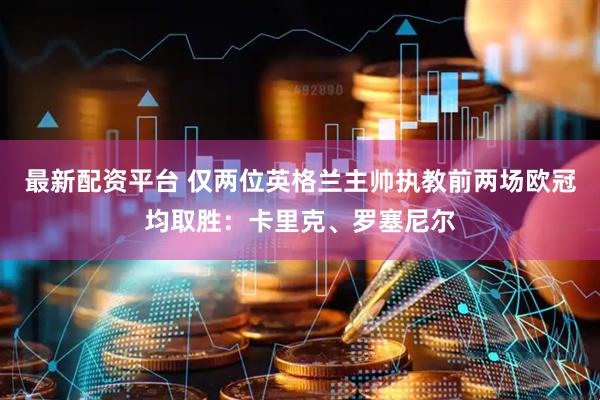 最新配资平台 仅两位英格兰主帅执教前两场欧冠均取胜：卡里克、罗塞尼尔